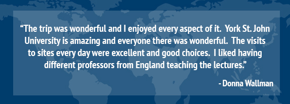 “The trip was wonderful and I enjoyed every aspect of it. York St. John University is amazing and everyone there was wonderful. The visits to sites every day were excellent and good choices. I liked having different professors from England teaching the lectures.” Donna Wallman
